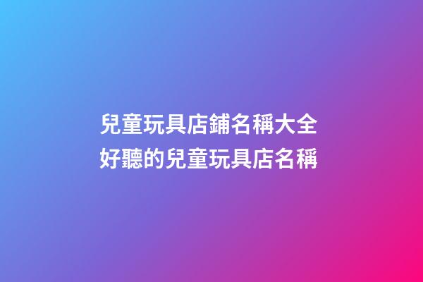 兒童玩具店鋪名稱大全 好聽的兒童玩具店名稱-第1張-店鋪起名-玄機派